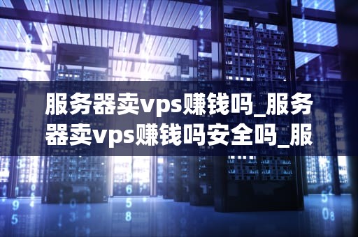 服务器卖vps赚钱吗_服务器卖vps赚钱吗安全吗_服务器卖VPS赚钱吗？——探讨虚拟专用服务器的盈利模式