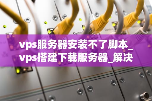 vps服务器安装不了脚本_vps搭建下载服务器_解决VPS服务器安装不了脚本的问题