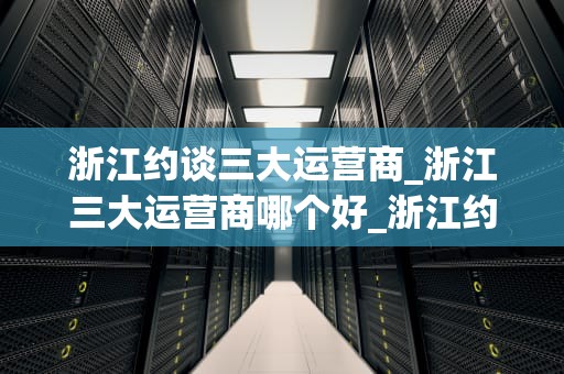 浙江约谈三大运营商_浙江三大运营商哪个好_浙江约谈三大运营商，推动通信行业健康发展