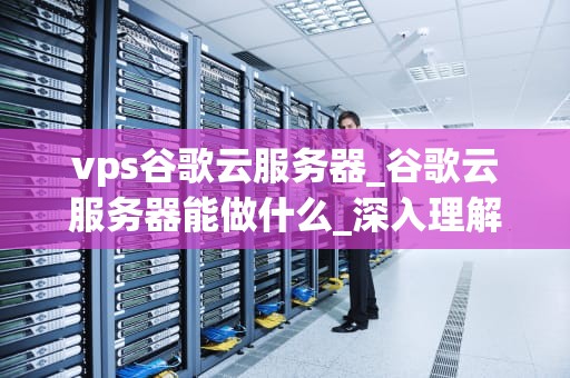 vps谷歌云服务器_谷歌云服务器能做什么_深入理解VPS谷歌云服务器
