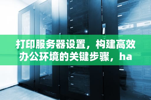 打印服务器设置，构建高效办公环境的关键步骤，hardlink打印服务器设置