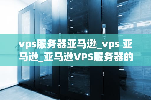 vps服务器亚马逊_vps 亚马逊_亚马逊VPS服务器的深度解析