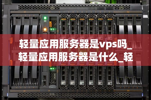轻量应用服务器是vps吗_轻量应用服务器是什么_轻量应用服务器与VPS的比较分析