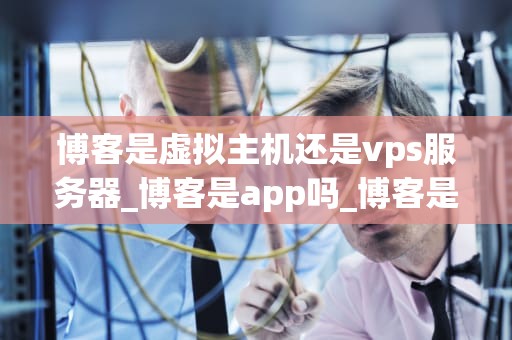 博客是虚拟主机还是vps服务器_博客是app吗_博客是虚拟主机还是VPS服务器？