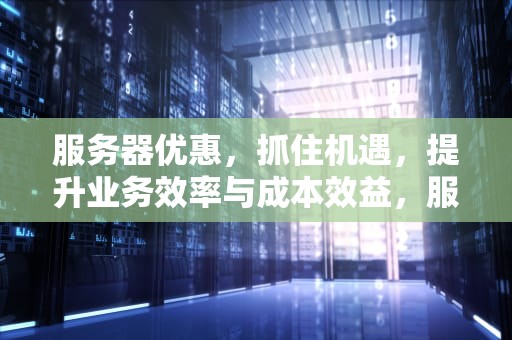 服务器优惠，抓住机遇，提升业务效率与成本效益，服务器优惠活动