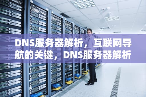 DNS服务器解析，互联网导航的关键，DNS服务器解析出错是什么意思