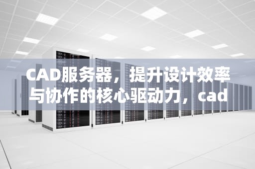 CAD服务器，提升设计效率与协作的核心驱动力，cad服务器连接不可用怎么办