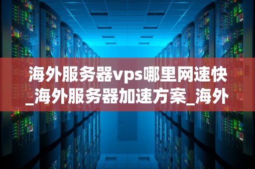 海外服务器vps哪里网速快_海外服务器加速方案_海外服务器VPS哪里网速快？