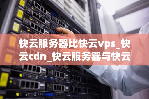 快云服务器比快云vps_快云cdn_快云服务器与快云VPS的比较分析