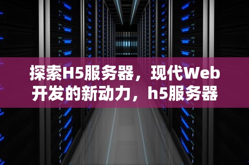 探索H5服务器，现代Web开发的新动力，h5服务器是什么