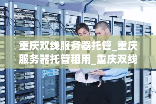 重庆双线服务器托管_重庆服务器托管租用_重庆双线服务器托管的优势与选择