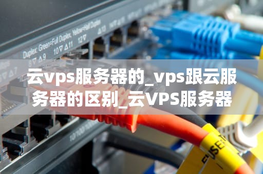 云vps服务器的_vps跟云服务器的区别_云VPS服务器的全面解析