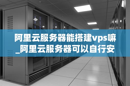 阿里云服务器能搭建vps嘛_阿里云服务器可以自行安装软件吗_阿里云服务器搭建VPS的全面指南