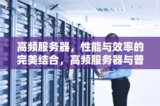 高频服务器，性能与效率的完美结合，高频服务器与普通服务器的区别