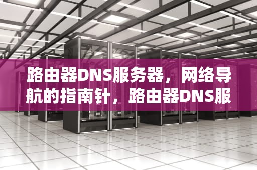 路由器DNS服务器，网络导航的指南针，路由器DNS服务器未响应咋办