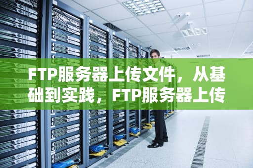 FTP服务器上传文件，从基础到实践，FTP服务器上传文件报错1030