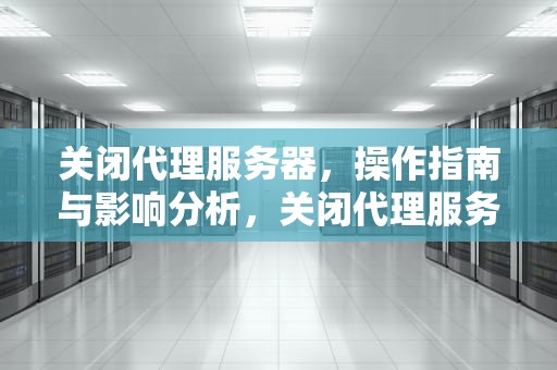 关闭代理服务器，操作指南与影响分析，关闭代理服务器设置