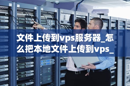 文件上传到vps服务器_怎么把本地文件上传到vps_文件上传到VPS服务器的全面指南