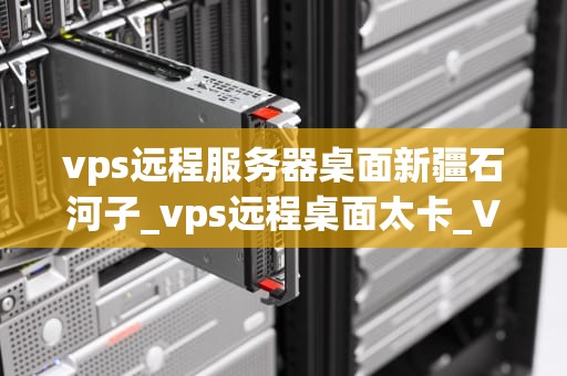 vps远程服务器桌面新疆石河子_vps远程桌面太卡_VPS远程服务器桌面新疆石河子——助力企业信息化建设