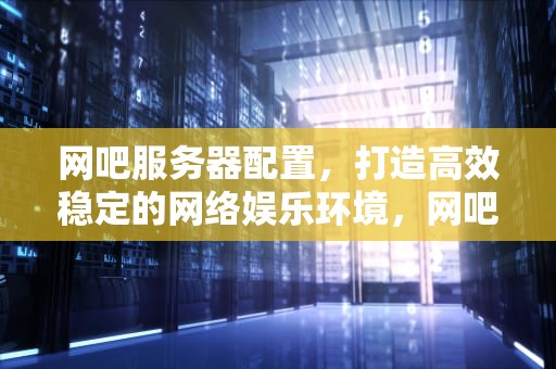 网吧服务器配置，打造高效稳定的网络娱乐环境，网吧服务器配置方案