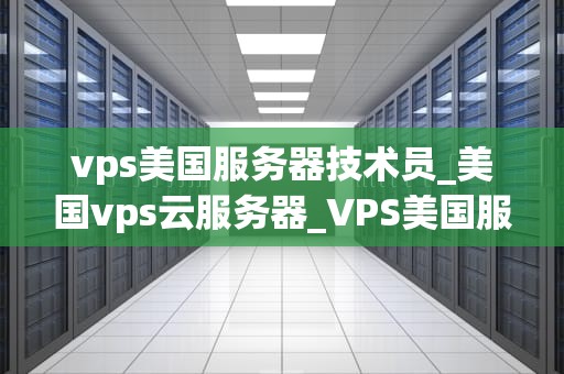 vps美国服务器技术员_美国vps云服务器_VPS美国服务器技术员的角色与责任