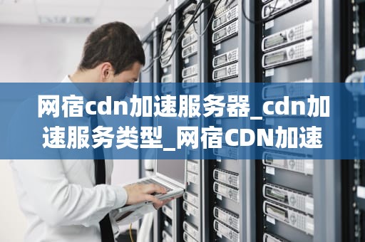 网宿cdn加速服务器_cdn加速服务类型_网宿CDN加速服务器的全面解析