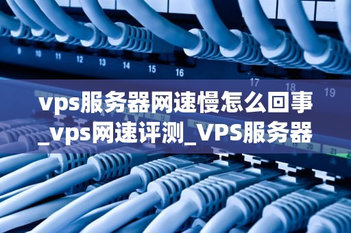 vps服务器网速慢怎么回事_vps网速评测_VPS服务器网速慢的原因及解决方案