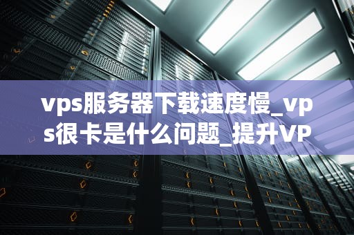 vps服务器下载速度慢_vps很卡是什么问题_提升VPS服务器下载速度的策略