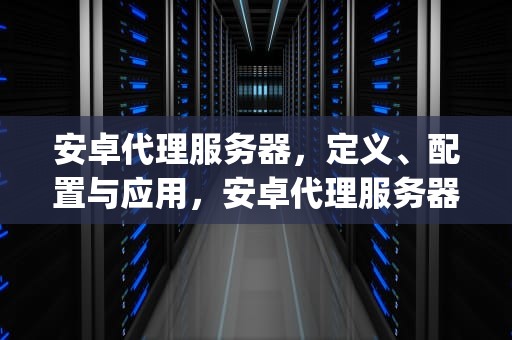 安卓代理服务器，定义、配置与应用，安卓代理服务器app