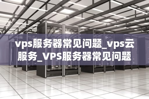 vps服务器常见问题_vps云服务_VPS服务器常见问题及解决方案