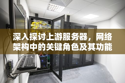 深入探讨上游服务器，网络架构中的关键角色及其功能，上游服务器响应无效怎么解决