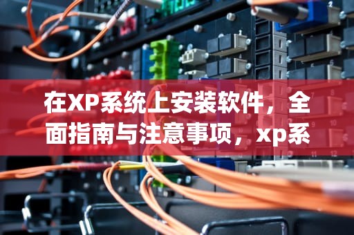 在XP系统上安装软件，全面指南与注意事项，xp系统安装软件没反应