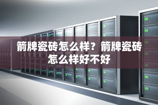 箭牌瓷砖怎么样？箭牌瓷砖怎么样好不好