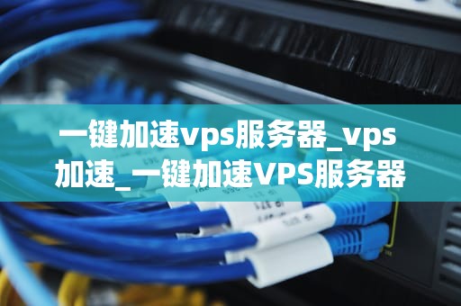 一键加速vps服务器_vps 加速_一键加速VPS服务器的全面解析