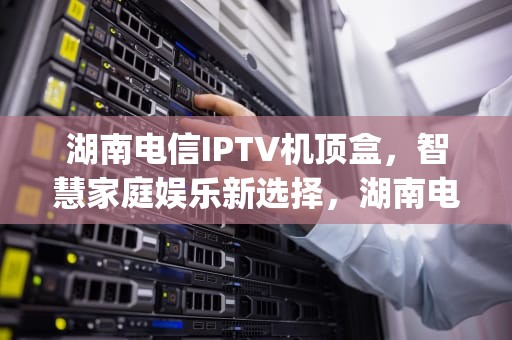 湖南电信IPTV机顶盒，智慧家庭娱乐新选择，湖南电信iptv机顶盒激活码