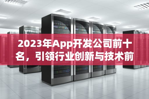 2023年App开发公司前十名，引领行业创新与技术前沿，app开发公司前十名排名