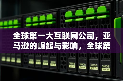 全球第一大互联网公司，亚马逊的崛起与影响，全球第一大互联网公司是哪家