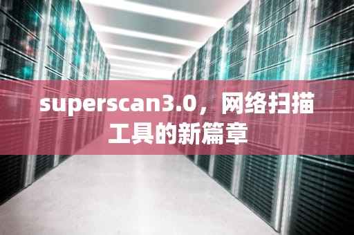 superscan3.0，网络扫描工具的新篇章