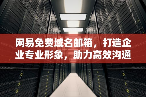 网易免费域名邮箱，打造企业专业形象，助力高效沟通，网易免费域名邮箱