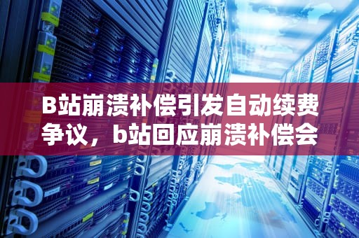 B站崩溃补偿引发自动续费争议，b站回应崩溃补偿会自动续费 视频