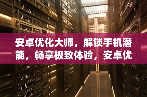 安卓优化大师，解锁手机潜能，畅享极致体验，安卓优化大师app下载安装