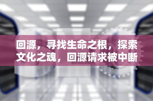 回源，寻找生命之根，探索文化之魂，回源请求被中断是什么意思