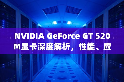 NVIDIA GeForce GT 520M显卡深度解析，性能、应用与未来展望，gt520m相当于什么显卡