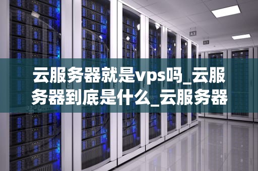 云服务器就是vps吗_云服务器到底是什么_云服务器与VPS：深入理解云计算的关键组成部分