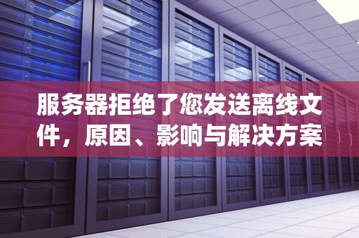 服务器拒绝了您发送离线文件，原因、影响与解决方案，qq发文件服务器拒绝了您发送离线文件