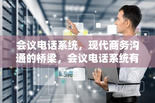 会议电话系统，现代商务沟通的桥梁，会议电话系统有哪些
