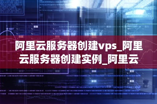 阿里云服务器创建vps_阿里云服务器创建实例_阿里云服务器创建VPS的详细步骤