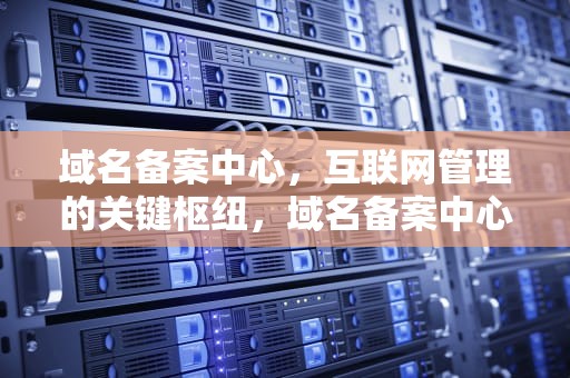 域名备案中心，互联网管理的关键枢纽，域名备案中心是什么