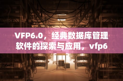 VFP6.0，经典数据库管理软件的探索与应用，vfp6.0安装详细教程