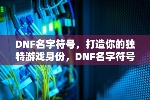 DNF名字符号，打造你的独特游戏身份，DNF名字符号怎么打